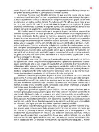 48
mente de gordura. E ainda, dietas muito restritivas e com pouquíssimas calorias podem provocar graves distúrbios alimentares como anorexia nervosa e bulimia.
A anorexia Nervosa é um distúrbio alimentar no qual a pessoa recusa total ou quase
completamente a alimentação. Com esse comportamento, ocorre uma excessiva perda de peso.
A anorexia geralmente se inicia na adolescência e atinge mais as camadas e grupos sociais onde
a exigência de um padrão estético é maior. As mulheres entre 12 e 25 anos são o maior grupo
de risco mas também há casos do sexo masculino, ainda que menos freqüentes. A pessoa
anoréxica tem um medo exagerado de engordar e possui uma distorção muito grande da sua
imagem corporal. Ela, geralmente, é extremamente magra e se enxerga gorda.
O indivíduo anoréxico não admite que a sua perda de peso excessiva e sua restrição
alimentar sejam problemas. Os sinais que indicam a presença deste distúrbio são: perda drástica
de peso, continuidade da dieta apesar da magreza, a pessoa se sente gorda mesmo após o
emagrecimento e tem um medo intenso de ganhar peso. Além disso, nas mulheres os períodos
menstruais param (amenorréia) e nos homens os níveis de hormônios sexuais caem. O anoréxico
possui uma preocupação extrema com comida, calorias, com o conteúdo de gorduras e nutrientes dos alimentos. Preferem se alimentar isoladamente e gostam de cozinhar para os outros.
Eles têm queda de cabelo, possuem mãos e pés frios, têm episódios de desmaios, se exercitam
compulsivamente, mentem sobre a alimentação (dizem que se alimentam normalmente, por
exemplo), sofrem de depressão, ansiedade, fraqueza e exaustão. Sofrem de constipação intestinal, possuem a pele seca e sem brilho, têm falta de ar e há crescimento de pêlos nos braços,
pernas e outras partes do corpo.
A Bulimia Nervosa é descrita como uma desordem alimentar na qual acontecem freqüentes episódios de comer compulsivamente (a pessoa come, rapidamente, quantidades exageradas de alimentos de uma só vez) e, logo em seguida, tem um sentimento de arrependimento e
utiliza algum subterfúgio para “livrar” seu corpo daquela comida. Isto pode ser feito através da
indução de vômito, abuso de laxativos e diuréticos (remédios para evacuar e urinar) ou exercitando-se compulsivamente. Tanto o ato do comer compulsivo como o ato de livrar-se do alimento ingerido são acompanhados por sentimentos de culpa e vergonha.
O bulímico não sofre grande perda de peso e às vezes pode até estar um pouco acima do
peso normal. A pessoa utiliza de comportamentos alimentares destrutivos para lidar com problemas psicológicos muito mais profundos e graves do que a sua obsessão por comida e com o
seu peso. O bulímico se sente fora de controle e reconhece que seu comportamento não é
normal. A pessoa precisa se sentir segura e amparada pelos amigos e familiares. O grupo de
maior risco são o de mulheres entre 12 e 25 anos.
Alguns sinais que indicam a presença deste distúrbio são: usar sempre o banheiro após as
refeições; preocupação excessiva com o peso; depressão; variações no humor; sentimento de
descontrole; glândulas inchadas no pescoço e face; azia; inchaço; período menstrual irregular;
problemas dentais; constipação; indigestão; soluço; vômito com sangue; fraqueza; exaustão e
olhos injetados. As desordens alimentares tem tratamento e as chances de sucesso aumentam
quando mais cedo for feito o diagnóstico. A maioria dos pacientes se tratam sem a necessidade
de internação, mas alguns precisam de cuidados especiais e são hospitalizados.
Além de não trazer benefícios, as dietas da moda são perigosas e podem ocasionar prejuízos graves à saúde como os comentados anteriormente. É preciso ter sempre em mente que
não existem poções mágicas, ou seja, até hoje não se provou que as dietas populares ou da
moda tenham alguma vantagem em relação a uma dieta bem balanceada. Nenhuma “mistura
mágica” garante uma perda de peso mais efetiva do que a que pode ser atingida com uma dieta
reduzida em calorias e equilibrada. Além disso, para cada indivíduo existem necessidades diferentes e cada caso deve ser analisado individualmente e pelo profissional adequado. O melhor

 
