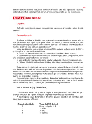 49
caminho continua sendo a reeducação alimentar através de uma dieta equilibrada e que seja
elaborada, orientada e acompanhada por um profissional capacitado, que é o nutricionista.

tema 24 Obesidade
Objetivo
Definição, epidemiologia, causas, conseqüências, tratamento, prevenção e dicas de vida
saudável.
Desenvolvimento
A palavra “indivíduo” é definida como “a pessoa humana, considerada em suas características particulares”. Isso significa que, apesar da raça em comum, possuímos, sem exceção, diferenças físicas e biológicas.Assim, o termo “gêmeos idênticos” não pode ser considerado literalmente e o correto seria “gêmeos quase idênticos”.
Mas o que influencia cada pessoa a ser como é? Um conjunto bastante amplo de fatores
pode explicar as características individuais:
Genética: trata-se do verdadeiro “documento de identidade” do ser humano;
Metabolismo: abrange o funcionamento de todos os órgãos e seus componentes, desde
uma única célula ao corpo humano por inteiro;
Meio ambiente: inclui aspectos como a cultura, educação, relações interpessoais, etc.;
Estilo de vida: hábitos alimentares, atividade física, tabagismo, alcoolismo, entre outros.
A obesidade está relacionada com um ou vários desses fatores. Define-se obesidade como
uma doença caracterizada pelo excesso de gordura corporal, que ocasiona prejuízos à saúde do
indivíduo.A obesidade coincide com um aumento de peso mas nem todo aumento de peso está
relacionado à obesidade, a exemplo de muitos atletas, que são “pesados” devido à massa muscular e não pela gordura corporal.
Existem diversas maneiras de se classificar e diagnosticar a obesidade, no entanto, uma das
mais utilizadas atualmente baseia-se na gravidade do excesso de peso, o que se faz através do
cálculo do Índice de Massa Corporal (IMC), utilizando-se a seguinte fórmula:
IMC = Peso atual (kg) / altura2 (m2 )
O uso do IMC resulta ser prático e simples. A aplicação do IMC não é indicada para
crianças em função das rápidas alterações corporais decorrentes do crescimento.
A classificação a seguir, demonstra os diferentes graus de obesidade em indivíduos com
idade igual ou superior a 18 anos:
Grau de obesidade
0
I
II
III

Valor do IMC (kg/m2)
Menor ou igual a 24.9
25 a 29.9
30 a 40
40 ou mais

 