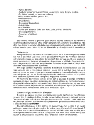 52
Apnéia do sono;
Acidente vascular cerebral, conhecido popularmente como derrame cerebral;
Fertilidade reduzida em homens e mulheres;
Hipertensão arterial ou “pressão alta”;
Diabetes melito;
Dislipidemias;
Doenças cardiovasculares;
Cálculo biliar;
Aterosclerose;
Vários tipos de câncer como o de mama, útero, próstata e intestino;
Doenças pulmonares;
Problemas ortopédicos;
Gota.
São bastante variados os prejuízos que o excesso de peso pode causar ao indivíduo e
envolvem desde distúrbios não fatais, embora comprometam seriamente a qualidade de vida,
até o risco de morte prematura. Os dados existentes são alarmantes: estima-se que mais de 80
mil mortes ocorridas no país poderiam ter sido evitadas se tais indivíduos não fossem obesos.
Tratamento
O objetivo atual do tratamento da obesidade consiste em se alcançar um peso saudável e
não mais o peso ideal. Mas o que seria o peso saudável? Aqueles das modelos e bailarinas
extremamente magras ou dos artistas de televisão? Com certeza não. O peso saudável é
aquele que se está no “tamanho” adequado para desempenhar as atividades (internas e externas) do organismo, nem para mais, nem para menos.Trata-se de um peso onde as complicações
associadas à obesidade são nulas ou mínimas.
Um corpo bonito ou magro não é sinônimo de saudável. É necessário analisar cada caso
separadamente pois as necessidades variam de acordo com o indivíduo e por isso não é
coerente querer ter o corpo igual ao de uma outra pessoa; o peso saudável, então, é aquele
adequado para o seu caso e o de mais ninguém. Um nutricionista e/ou médico são os profissionais de saúde que podem avaliar a adequação do peso dos indivíduos.
O tratamento da obesidade varia de acordo com a gravidade da doença, tornando-se
necessária, em casos específicos, a associação de medicamentos ou até mesmo intervenções
cirúrgicas. No entanto, existem recomendações gerais que são adequadas para a grande maioria dos obesos: educação (ou reeducação) alimentar, atividade física e a participação familiar e
comunitária nesse processo. Esses temas serão abordados a seguir.
A educação (ou reeducação) alimentar
É preciso que a pessoa entenda e aprenda (ou reaprenda) o significado e a importância de
se comer bem (e não bastante!), isto é, mudar os maus hábitos alimentares e adquirir os bons.
Trata-se de um novo estilo de vida, de ampliar conceitos, mudar costumes... o que não é nada
fácil, ainda que possível. E é acreditando nessa possibilidade que se deve dar muita importância
e ênfase à educação alimentar.
Esse aprendizado pode e deve ocorrer em qualquer lugar, mas a escola é um espaço
privilegiado para o estudo da alimentação e da nutrição como ciência, arte, técnica e história. A
escola deve atuar como um laboratório em permanente atividade de busca, de inquietação, de
interrogações sobre o homem e as suas condições de vida, pois é nesse mesmo local que se
revelam as dificuldades que existem fora dele e onde estas podem ser solucionadas.

 