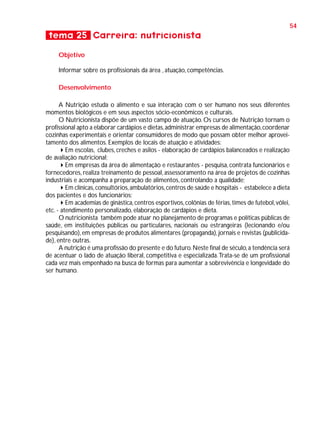 54

tema 25 Carreira: nutricionista
Objetivo
Informar sobre os profissionais da área , atuação, competências.
Desenvolvimento
A Nutrição estuda o alimento e sua interação com o ser humano nos seus diferentes
momentos biológicos e em seus aspectos sócio-econômicos e culturais.
O Nutricionista dispõe de um vasto campo de atuação. Os cursos de Nutrição tornam o
profissional apto a elaborar cardápios e dietas, administrar empresas de alimentação, coordenar
cozinhas experimentais e orientar consumidores de modo que possam obter melhor aproveitamento dos alimentos. Exemplos de locais de atuação e atividades:
Em escolas, clubes, creches e asilos - elaboração de cardápios balanceados e realização
de avaliação nutricional;
Em empresas da área de alimentação e restaurantes - pesquisa, contrata funcionários e
fornecedores, realiza treinamento de pessoal, assessoramento na área de projetos de cozinhas
industriais e acompanha a preparação de alimentos, controlando a qualidade;
Em clínicas, consultórios, ambulatórios, centros de saúde e hospitais - estabelece a dieta
dos pacientes e dos funcionários;
Em academias de ginástica, centros esportivos, colônias de férias, times de futebol, vôlei,
etc. - atendimento personalizado, elaboração de cardápios e dieta.
O nutricionista também pode atuar no planejamento de programas e políticas públicas de
saúde, em instituições públicas ou particulares, nacionais ou estrangeiras (lecionando e/ou
pesquisando), em empresas de produtos alimentares (propaganda), jornais e revistas (publicidade), entre outras.
A nutrição é uma profissão do presente e do futuro. Neste final de século, a tendência será
de acentuar o lado de atuação liberal, competitiva e especializada. Trata-se de um profissional
cada vez mais empenhado na busca de formas para aumentar a sobrevivência e longevidade do
ser humano.

 