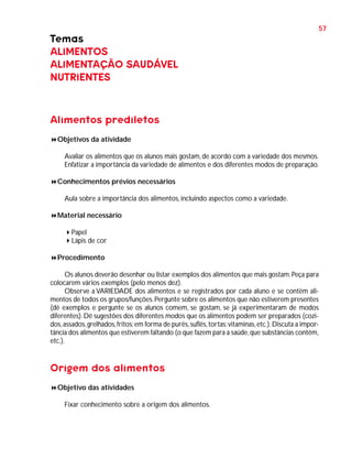 57

Temas
ALIMENTOS
ALIMENTAÇÃO SAUDÁVEL
NUTRIENTES

Alimentos prediletos
Objetivos da atividade
Avaliar os alimentos que os alunos mais gostam, de acordo com a variedade dos mesmos.
Enfatizar a importância da variedade de alimentos e dos diferentes modos de preparação.
Conhecimentos prévios necessários
Aula sobre a importância dos alimentos, incluindo aspectos como a variedade.
Material necessário
Papel
Lápis de cor
Procedimento
Os alunos deverão desenhar ou listar exemplos dos alimentos que mais gostam. Peça para
colocarem vários exemplos (pelo menos dez).
Observe a VARIEDADE dos alimentos e se registrados por cada aluno e se contêm alimentos de todos os grupos/funções. Pergunte sobre os alimentos que não estiverem presentes
(dê exemplos e pergunte se os alunos comem, se gostam, se já experimentaram de modos
diferentes). Dê sugestões dos diferentes modos que os alimentos podem ser preparados (cozidos, assados, grelhados, fritos; em forma de purês, suflês, tortas; vitaminas, etc.). Discuta a importância dos alimentos que estiverem faltando (o que fazem para a saúde, que substâncias contêm,
etc.).

Origem dos alimentos
Objetivo das atividades
Fixar conhecimento sobre a origem dos alimentos.

 