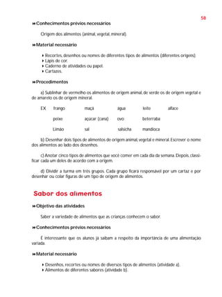 58
Conhecimentos prévios necessários
Origem dos alimentos (animal, vegetal, mineral).
Material necessário
Recortes, desenhos ou nomes de diferentes tipos de alimentos (diferentes origens).
Lápis de cor.
Caderno de atividades ou papel.
Cartazes.
Procedimentos
a) Sublinhar de vermelho os alimentos de origem animal, de verde os de origem vegetal e
de amarelo os de origem mineral.
EX

frango

maçã

água

leite

peixe

açúcar (cana)

ovo

beterraba

Limão

sal

salsicha

alface

mandioca

b) Desenhar dois tipos de alimentos de origem animal, vegetal e mineral. Escrever o nome
dos alimentos ao lado dos desenhos.
c) Anotar cinco tipos de alimentos que você comer em cada dia da semana. Depois, classificar cada um deles de acordo com a origem.
d) Dividir a turma em três grupos. Cada grupo ficará responsável por um cartaz e por
desenhar ou colar figuras de um tipo de origem de alimentos.

Sabor dos alimentos
Objetivo das atividades
Saber a variedade de alimentos que as crianças conhecem o sabor.
Conhecimentos prévios necessários
É interessante que os alunos já saibam a respeito da importância de uma alimentação
variada.
Material necessário
Desenhos, recortes ou nomes de diversos tipos de alimentos (atividade a).
Alimentos de diferentes sabores (atividade b).

 