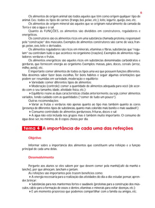 6
Os alimentos de origem animal são todos aqueles que têm como origem qualquer tipo de
animal. Exs.: todos os tipos de carnes (frango, boi, peixe, etc.), leite, iogurte, queijo, ovo, etc.
Os alimentos de origem mineral são aqueles que se originam naturalmente da camada da
Terra e são a água e o sal.
Quanto às FUNÇÕES, os alimentos são divididos em construtores, reguladores e
energéticos.
Os construtores são os alimentos ricos em uma substância chamada proteína, responsável
pela “construção” dos músculos. Exemplos de alimentos construtores são: carne de vaca, frango, peixe, ovo, leite e derivados.
Os alimentos reguladores são ricos em minerais, vitaminas e fibras, substâncias que “regulam” ou controlam tudo o que acontece no organismo (reações). Exemplos de alimentos reguladores: verduras e frutas.
Os alimentos energéticos são aqueles ricos em substâncias denominadas carboidratos e
gorduras, que fornecem energia ao organismo. Exemplos: massas, pães, doces, cereais (arroz,
milho, aveia), etc.
É importante comer alimentos de todos os tipos uma vez que possuem funções diferentes.
Mas devemos saber fazer boas escolhas, Ter bons hábitos e seguir algumas orientações que
podem ser resumidas em variedade, moderação e equilíbrio:
Variedade: comer diferentes tipos de alimentos;
Moderação (controle): comer a quantidade de alimentos adequada para você (de acordo com o seu tamanho, idade, atividade física, etc.);
Equilíbrio: reúne as duas características citadas anteriormente, ou seja, comer alimentos
variados, tendo cuidado com as quantidades (“comer de tudo um pouco”).
Outras recomendações:
Variar as frutas e verduras não apenas quanto ao tipo mas também quanto às cores
(presença de diferentes tipos de substâncias, quanto mais colorido mais bonito e mais saudável! )
Consumo controlado de alimentos gordurosos, frituras, doces e sal;
A água não está incluída nos grupos mas é também muito importante. O consumo de
água deve ser, no mínimo, de 8 copos cheios por dia.

tema 4 A importância de cada uma das refeições
Objetivo
Informar sobre a importância dos alimentos que constituem uma refeição e a função
principal de cada uma delas.
Desenvolvimento
Pergunte aos alunos se eles sabem por que devem comer pela manhã(café da manhã e
lanche), por que almoçam, lancham e jantam.
As refeições são importantes pois trazem benefícios como:
A energia necessária para a realização das atividades do dia-a-dia: estudar, pensar, aprender, brincar;
Substâncias para nos mantermos fortes e saudáveis (proteínas para a construção dos músculos, cálcio para a formação de ossos e dentes, vitaminas e minerais para evitar doenças, etc.);
É um momento prazeroso que podemos compartilhar com a família ou amigos, etc.

 