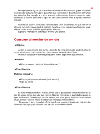 60
Entregue algumas figuras para cada aluno, de alimentos dos diferentes grupos. Os alunos
deverão colar as figuras nos lugares que acham que é certo (antes de conhecerem a Pirâmide
dos alimentos). Por exemplo: se o aluno acha que o alimento que devemos comer em maior
quantidade é a carne, deve colar a figura na base. Após colarem todas as figuras, recolha o
material.
O professor observa o resultado e discute alguns casos perguntando por que colaram tal
alimento num determinado local da pirâmide. Escolha os erros mais comuns. Perguntar a opinião de outros alunos, estimular a participação da turma.
Explicar a Pirâmide dos alimentos e mostrar uma original.

Consumo alimentar de um dia
Objetivo
Avaliar o conhecimento dos alunos a respeito do tema alimentação saudável antes de
serem introduzidos, pelo professor, os conhecimentos a respeito desse tema.
Introduzir conceitos de alimentação saudável através da pirâmide dos alimentos.
Material
Ficha de consumo alimentar de um dia (anexo 1)
Procedimento
Material necessário
Ficha de planejamento alimentar (vide anexo 1)
Lápis ou caneta
Procedimento
O aluno deverá preencher a ficha de acordo com o que costuma comer durante o dia (e
não de acordo com o que acha que é certo). Não são necessárias as quantidades, apenas os
tipos de alimentos. O aluno deverá somar o número de vezes que os alimentos de um mesmo
grupo aparece e colocar o total de cada grupo no espaço correspondente.
Depois que o aluno preencher a ficha, o professor, baseado nos princípios pirâmide dos
alimentos e seus grupos irá discutir com a turma os resultados obtidos.

 