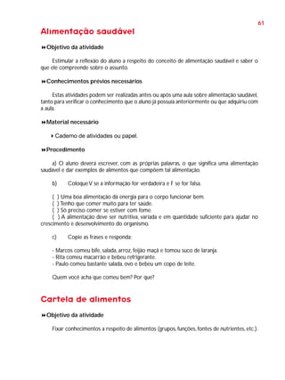 61

Alimentação saudável
Objetivo da atividade
Estimular a reflexão do aluno a respeito do conceito de alimentação saudável e saber o
que ele compreende sobre o assunto.
Conhecimentos prévios necessários
Estas atividades podem ser realizadas antes ou após uma aula sobre alimentação saudável,
tanto para verificar o conhecimento que o aluno já possuía anteriormente ou que adquiriu com
a aula.
Material necessário
Caderno de atividades ou papel.
Procedimento
a) O aluno deverá escrever, com as próprias palavras, o que significa uma alimentação
saudável e dar exemplos de alimentos que compõem tal alimentação.
b)

Coloque V se a informação for verdadeira e F se for falsa.

( ) Uma boa alimentação dá energia para o corpo funcionar bem.
( ) Tenho que comer muito para ter saúde.
( ) Só preciso comer se estiver com fome.
( ) A alimentação deve ser nutritiva, variada e em quantidade suficiente para ajudar no
crescimento e desenvolvimento do organismo.
c)

Copie as frases e responda:

- Marcos comeu bife, salada, arroz, feijão maçã e tomou suco de laranja.
- Rita comeu macarrão e bebeu refrigerante.
- Paulo comeu bastante salada, ovo e bebeu um copo de leite.
Quem você acha que comeu bem? Por que?

Cartela de alimentos
Objetivo da atividade
Fixar conhecimentos a respeito de alimentos (grupos, funções, fontes de nutrientes, etc.).

 