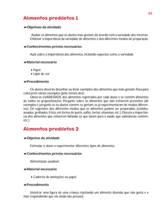 63

Alimentos prediletos 1
Objetivos da atividade
Avaliar os alimentos que os alunos mais gostam, de acordo com a variedade dos mesmos.
Enfatizar a importância da variedade de alimentos e dos diferentes modos de preparação.
Conhecimentos prévios necessários
Aula sobre a importância dos alimentos, incluindo aspectos como a variedade.
Material necessário
Papel
Lápis de cor
Procedimento
Os alunos deverão desenhar ou listar exemplos dos alimentos que mais gostam. Peça para
colocarem vários exemplos (pelo menos dez).
Observe a VARIEDADE dos alimentos registrados por cada aluno e se contêm alimentos
de todos os grupos/funções. Pergunte sobre os alimentos que não estiverem presentes (dê
exemplos e pergunte se os alunos comem, se gostam, se já experimentaram de modos diferentes). Dê sugestões dos diferentes modos que os alimentos podem ser preparados (cozidos,
assados, grelhados, fritos; em forma de purês, suflês, tortas; vitaminas, etc.). Discuta a importância dos alimentos que estiverem faltando (o que fazem para a saúde, que substâncias contêm,
etc.).

Alimentos prediletos 2
Objetivo da atividade
Estimular o aluno a experimentar diferentes tipos de alimentos.
Conhecimentos prévios necessários
Alimentação saudável.
Material necessário
Caderno de anotações ou papel.
Procedimento
(mostrar uma figura de uma criança rejeitando um alimento dizendo que não gosta e a
mãe respondendo que ele ainda não provou).

 