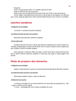 64
Responda:
Como a criança poderá saber se a comida é gostosa ou não?
Quais os alimentos de que você gosta?
Quais os que você não gosta? Você já provou todos eles? (citar os que não provou).
Formar duplas. Cada dupla deverá levar para a sala de aula, no dia seguinte, um alimento
que o outro colega da dupla nunca tenha experimentado. Discutir com a turma os resultados.

Lanches saudáveis
Objetivo da atividade
Incentivar o consumo de lanches saudáveis.
Conhecimentos prévios necessários
Importância dos alimentos; alimentos saudáveis.
Procedimento
Os alunos deverão levar para a sala de aula alimentos saudáveis para o lanche. Poderá ser
realizado um piquenique ou uma troca de lanche entre os alunos. Cada um deverá explicar por
que considera o lanche escolhido saudável.
Outra sugestão: o professor define uma data e a partir desse dia os alunos deverão levar
para o lanche somente alimentos saudáveis. O aluno que não seguir as regras pagará uma
prenda.

Modo de preparo dos alimentos
Objetivo da atividade
Explicar a importância de se provar um mesmo alimento preparado de diferentes maneiras.
Conhecimentos prévios necessários
Alimentação saudável, origens e tipos de alimentos.
Material necessário
Cartazes com figuras de um mesmo alimento em vários tipos de preparação. Ex.: leite
– iogurte, vitamina, sorvete, queijo
Carne – almôndega, bife, carne moída, enroladinho de carne

 