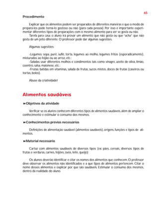 65
Procedimento
Explicar que os alimentos podem ser preparados de diferentes maneiras e que o modo de
prepará-los pode torná-lo gostoso ou não (para cada pessoa). Por isso é importante experimentar diferentes tipos de preparações com o mesmo alimento para ver se gosta ou não.
Tarefa para casa: o aluno irá provar um alimento que não gosta ou que “acha” que não
gosta de um jeito diferente. O professor pode dar algumas sugestões.
Algumas sugestões:
-Legumes: sopa, purê, suflê, torta, legumes ao molho, legumes fritos (esporadicamente),
misturados ao feijão ou ao arroz, etc.;
-Saladas: usar diferentes molhos e condimentos tais como vinagre, azeite de oliva, limão,
coentro, salsa, maionese, etc.;
-Frutas: batidas em vitaminas, salada de frutas, sucos mistos, doces de frutas (caseiros ou
tortas, bolos).
Abuse da criatividade!

Alimentos saudáveis
Objetivos da atividade
Verificar se os alunos conhecem diferentes tipos de alimentos saudáveis, além de ampliar o
conhecimento e estimular o consumo dos mesmos.
Conhecimentos prévios necessários
Definições de alimentação saudável (alimentos saudáveis), origens, funções e tipos de alimentos.
Material necessário
Cartaz com alimentos saudáveis de diversos tipos (ex: pães, cereais, diversos tipos de
frutas e verduras, carnes, feijões, ovos, leite, queijo)
Os alunos deverão identificar e citar os nomes dos alimentos que conhecem. O professor
deve observar os alimentos não identificados e a que tipos de alimentos pertencem. Citar o
nome desses alimentos e explicar por que são saudáveis. Estimular o consumo dos mesmos,
dentro da realidade do aluno.

 