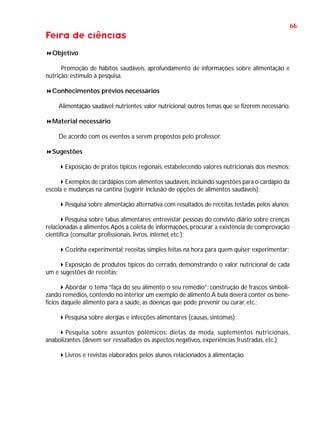 66

Feira de ciências
Objetivo
Promoção de hábitos saudáveis, aprofundamento de informações sobre alimentação e
nutrição; estímulo à pesquisa.
Conhecimentos prévios necessários
Alimentação saudável; nutrientes; valor nutricional; outros temas que se fizerem necessário.
Material necessário
De acordo com os eventos a serem propostos pelo professor.
Sugestões
Exposição de pratos típicos regionais, estabelecendo valores nutricionais dos mesmos;
Exemplos de cardápios com alimentos saudáveis, incluindo sugestões para o cardápio da
escola e mudanças na cantina (sugerir inclusão de opções de alimentos saudáveis);
Pesquisa sobre alimentação alternativa com resultados de receitas testadas pelos alunos;
Pesquisa sobre tabus alimentares: entrevistar pessoas do convívio diário sobre crenças
relacionadas a alimentos. Após a coleta de informações, procurar a existência de comprovação
científica (consultar profissionais, livros, internet, etc.);
Cozinha experimental: receitas simples feitas na hora para quem quiser experimentar;
Exposição de produtos típicos do cerrado, demonstrando o valor nutricional de cada
um e sugestões de receitas;
Abordar o tema “faça do seu alimento o seu remédio”: construção de frascos simbolizando remédios, contendo no interior um exemplo de alimento. A bula deverá conter os benefícios daquele alimento para a saúde, as doenças que pode prevenir ou curar, etc.;
Pesquisa sobre alergias e infecções alimentares (causas, sintomas);
Pesquisa sobre assuntos polêmicos: dietas da moda, suplementos nutricionais,
anabolizantes (devem ser ressaltados os aspectos negativos, experiências frustradas, etc.);
Livros e revistas elaborados pelos alunos relacionados à alimentação.

 