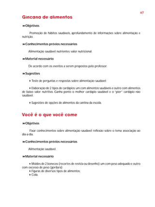 67

Gincana de alimentos
Objetivos
Promoção de hábitos saudáveis, aprofundamento de informações sobre alimentação e
nutrição.
Conhecimentos prévios necessários
Alimentação saudável; nutrientes; valor nutricional.
Material necessário
De acordo com os eventos a serem propostos pelo professor.
Sugestões
Teste de perguntas e respostas sobre alimentação saudável;
Elaboração de 2 tipos de cardápios: um com alimentos saudáveis e outro com alimentos
de baixo valor nutritivo. Ganha ponto o melhor cardápio saudável e o “pior” cardápio não
saudável;
Sugestões de opções de alimentos da cantina da escola.

Você é o que você come
Objetivos
Fixar conhecimentos sobre alimentação saudável; reflexão sobre o tema; associação ao
dia-a-dia.
Conhecimentos prévios necessários
Alimentação saudável.
Material necessário
Moldes de 2 bonecos (recortes de revista ou desenho): um com peso adequado e outro
com excesso de peso (gordura);
Figuras de diversos tipos de alimentos;
Cola.

 