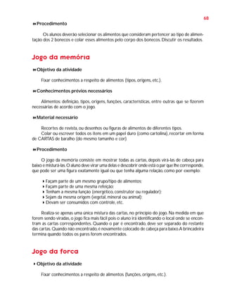68
Procedimento
Os alunos deverão selecionar os alimentos que consideram pertencer ao tipo de alimentação dos 2 bonecos e colar esses alimentos pelo corpo dos bonecos. Discutir os resultados.

Jogo da memória
Objetivo da atividade
Fixar conhecimentos a respeito de alimentos (tipos, origens, etc.).
Conhecimentos prévios necessários
Alimentos: definição, tipos, origens, funções, características, entre outras que se fizerem
necessárias de acordo com o jogo.
Material necessário
Recortes de revista, ou desenhos ou figuras de alimentos de diferentes tipos.
Colar ou escrever todos os itens em um papel duro (como cartolina), recortar em forma
de CARTAS de baralho (do mesmo tamanho e cor)
Procedimento
O jogo da memória consiste em mostrar todas as cartas, depois virá-las de cabeça para
baixo e misturá-las. O aluno deve virar uma delas e descobrir onde está o par que lhe corresponde,
que pode ser uma figura exatamente igual ou que tenha alguma relação, como por exemplo:
Façam parte de um mesmo grupo/tipo de alimentos;
Façam parte de uma mesma refeição;
Tenham a mesma função (energético, construtor ou regulador);
Sejam da mesma origem (vegetal, mineral ou animal);
Devam ser consumidos com controle, etc.
Realiza-se apenas uma única mistura das cartas, no princípio do jogo. Na medida em que
forem sendo viradas, o jogo fica mais fácil pois o aluno irá identificando o local onde se encontram as cartas correspondentes. Quando o par é encontrado, deve ser separado do restante
das cartas. Quando não encontrado, é novamente colocado de cabeça para baixo. A brincadeira
termina quando todos os pares forem encontrados.

Jogo da forca
Objetivo da atividade
Fixar conhecimentos a respeito de alimentos (funções, origens, etc.).

 