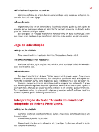 69
Conhecimentos prévios necessários
Alimentos: definição de origem, funções, características, entre outras que se fizerem necessárias de acordo com o jogo.
Procedimento
O professor pensa em um alimento, faz o esquema da forca no quadro ou num papel e dá
uma dica para a turma com relação ao alimento. Por exemplo: se pensou em tomate, a dica
pode ser “alimento de origem vegetal”.
Este jogo pode ser realizado de diferentes maneiras como em dupla ou em grupo, sendo
que, nesses casos, os alunos é que escolhem os alimentos e dão as dicas uns para os outros.

Jogo de adivinhação
Objetivo da atividade
Fixar conhecimentos a respeito de alimentos (tipos, origens, funções, etc.).
Conhecimentos prévios necessários
Alimentos: definição, tipos, funções, características, entre outras que se fizerem necessárias de acordo com o jogo.
Procedimento
Este jogo é semelhante ao da forca. Divida a turma em dois grandes grupos. Pense em um
alimento e dê uma dica sobre o mesmo. Por exemplo: se pensou em arroz, a dica pode ser
“alimento energético”, ou “faz parte do prato de quase todo brasileiro, ao lado do feijão”, etc.
Comece a escrever o nome do alimento no quadro, sem parar mas lentamente. O grupo
que adivinhar primeiro a palavra antes que o professor termine de escrevê-la ganha 1 ponto e
assim por diante. O grupo que souber a palavra pode dizê-la em voz alta a qualquer momento.
Se a resposta não estiver correta o ponto vai para o grupo adversário. O professor escolhe o
número de pontos que irá definir o grupo vencedor.

Interpretação do texto “A lenda da mandioca”,
adaptado de Helena Pinto Vieira.
Objetivo da atividade
Aumentar e reforçar o conhecimento dos alunos a respeito de alimentos através de um
texto educativo.
Conhecimentos prévios necessários:
Conhecimentos básicos sobre alimentos tais como: tipos de alimentos, alimentos saudáveis e origens de alimentos.

 