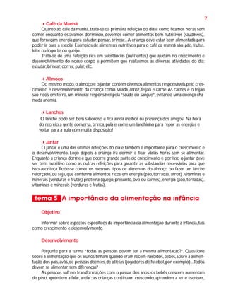 7
Café da Manhã
Quanto ao café da manhã, trata-se da primeira refeição do dia e como ficamos horas sem
comer enquanto estávamos dormindo, devemos comer alimentos bem nutritivos (saudáveis),
que forneçam energia para estudar, pensar, brincar... A criança deve estar bem alimentada para
poder ir para a escola! Exemplos de alimentos nutritivos para o café da manhã são: pão, frutas,
leite ou iogurte ou queijo.
Trata-se de uma refeição rica em substâncias (nutrientes) que ajudam no crescimento e
desenvolvimento do nosso corpo e permitem que realizemos as diversas atividades do dia:
estudar, brincar, correr, pular, etc.
Almoço
Do mesmo modo, o almoço e o jantar contêm diversos alimentos responsáveis pelo crescimento e desenvolvimento da criança como salada, arroz, feijão e carne. As carnes e o feijão
são ricos em ferro, um mineral responsável pela “saúde do sangue”, evitando uma doença chamada anemia.
Lanches
O lanche pode ser bem saboroso e fica ainda melhor na presença dos amigos! Na hora
do recreio a gente conversa, brinca, pula e come um lanchinho para repor as energias e
voltar para a aula com muita disposição!
Jantar
O jantar é uma das últimas refeições do dia e também é importante para o crescimento e
o desenvolvimento. Logo depois a criança irá dormir e ficar várias horas sem se alimentar.
Enquanto a criança dorme é que ocorre grande parte do crescimento e por isso o jantar deve
ser bem nutritivo como as outras refeições para garantir as substâncias necessárias para que
isso aconteça. Pode-se comer os mesmos tipos de alimentos do almoço ou fazer um lanche
reforçado, ou seja, que contenha alimentos ricos em energia (pão, torradas, arroz) ,vitaminas e
minerais (verduras e frutas) proteína (queijo, presunto, ovo ou carnes), energia (pão, torradas),
vitaminas e minerais (verduras e frutas).

tema 5 A importância da alimentação na infância
Objetivo
Informar sobre aspectos específicos da importância da alimentação durante a infância, tais
como crescimento e desenvolvimento.
Desenvolvimento
Pergunte para a turma “todas as pessoas devem ter a mesma alimentação?”. Questione
sobre a alimentação que os alunos tinham quando eram recém-nascidos, bebês, sobre a alimentação dos pais, avós, de pessoas doentes, de atletas (jogadores de futebol, por exemplo)...Todos
devem se alimentar sem diferenças?
As pessoas sofrem transformações com o passar dos anos: os bebês crescem, aumentam
de peso, aprendem a falar, andar; as crianças continuam crescendo, aprendem a ler e escrever,

 
