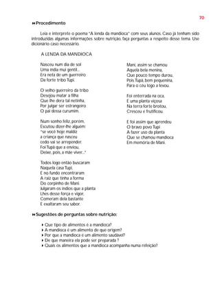 70
Procedimento
Leia e interprete o poema “A lenda da mandioca” com seus alunos. Caso já tenham sido
introduzidas algumas informações sobre nutrição, faça perguntas a respeito desse tema. Use
dicionário caso necessário.
A LENDA DA MANDIOCA
Nasceu num dia de sol
Uma índia mui gentil...
Era neta de um guerreiro
Da forte tribo Tupi.
O velho guerreiro da tribo
Desejou matar a filha
Que lhe dera tal netinha,
Por julgar ser estrangeiro
O pai dessa curumim.
Num sonho feliz, porém,
Escutou dizer-lhe alguém:
“se você hoje maldiz
a criança que nasceu
cedo vai se arrepender.
Foi Tupã que a enviou,
Deixe, pois, a mãe viver...”

Mani, assim se chamou
Aquela bela menina,
Que pouco tempo durou,
Pois Tupã, bem pequenina,
Para o céu logo a levou.
Foi enterrada na oca,
E uma planta viçosa
Na terra forte brotou,
Cresceu e frutificou.
E foi assim que aprendeu
O bravo povo Tupi
A fazer uso da planta
Que se chamou mandioca
Em memória de Mani.

Todos logo então buscaram
Naquela casa Tupi,
E no fundo encontraram
A raiz que tinha a forma
Do corpinho de Mani.
Julgaram os índios que a planta
Lhes desse força e vigor,
Comeram dela bastante
E exaltaram seu sabor.
Sugestões de perguntas sobre nutrição:
Que tipo de alimentos é a mandioca?
A mandioca é um alimento de que origem?
Por que a mandioca é um alimento saudável?
De que maneira ela pode ser preparada ?
Quais os alimentos que a mandioca acompanha numa refeição?

 