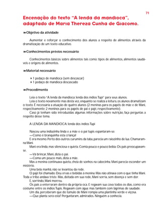 71

Encenação do texto “A lenda da mandioca”,
adaptado de Maria Thereza Cunha de Giacomo.
Objetivo da atividade
Aumentar e reforçar o conhecimento dos alunos a respeito de alimentos através da
dramatização de um texto educativo.
Conhecimentos prévios necessário
Conhecimentos básicos sobre alimentos tais como: tipos de alimentos, alimentos saudáveis e origens de alimentos.
Material necessário
1 pedaço de mandioca (sem descascar)
1 pedaço de mandioca descascado
Procedimento
Leia o texto “A lenda da mandioca: lenda dos índios Tupi” para seus alunos.
Leia o texto novamente mas desta vez, enquanto se realiza a leitura, os alunos dramatizam
o texto. É necessária a atuação de quatro alunos (2 meninas para os papéis de mãe e de Mani,
respectivamente; 2 meninos para os papéis de pai e pajé, respectivamente).
Caso já tenham sido introduzidas algumas informações sobre nutrição, faça perguntas a
respeito desse tema.
A LENDA DA MANDIOCA: lenda dos índios Tupi
Nasceu uma indiazinha linda e a mãe e o pai tupis espantaram-se:
—Como é branquinha esta criança!
E era mesmo. Perto dos outros curumins da taba, parecia um raiozinho de lua. Chamaramna Mani.
Mani era linda, mas silenciosa e quieta. Comia pouco e pouco bebia. Os pais preocupavamse.
—Vá brincar, Mani, dizia o pai.
—Coma um pouco mais, dizia a mãe.
Mas a menina continuava quieta, cheia de sonhos na cabecinha. Mani parecia esconder um
mistério.
Uma bela manhã, não se levantou da rede.
O pajé foi chamado. Deu ervas e bebidas à menina. Mas não atinava com o que tinha Mani.
Toda a tribo andava triste. Mas, deitada em sua rede, Mani sorria, sem doença e sem dor.
E, sorrindo, Mani morreu.
Os pais a enterraram dentro da própria oca. E regavam sua cova todos os dias, como era
costume entre os índios Tupis. Regavam com água; mas também com lágrimas de saudade.
Um dia, perceberam que do túmulo de Mani rompia uma plantinha verde e viçosa.
—Que planta será esta? Perguntaram, admirados. Ninguém a conhecia.

 