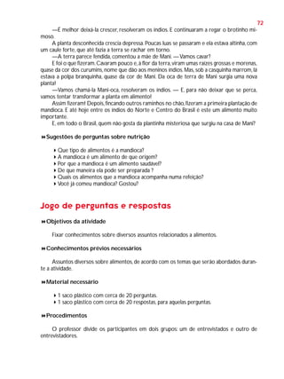72
—É melhor deixá-la crescer, resolveram os índios. E continuaram a regar o brotinho mimoso.
A planta desconhecida crescia depressa. Poucas luas se passaram e ela estava altinha, com
um caule forte, que até fazia a terra se rachar em torno.
—A terra parece fendida, comentou a mãe de Mani. — Vamos cavar?
E foi o que fizeram. Cavaram pouco e, à flor da terra, viram umas raízes grossas e morenas,
quase da cor dos curumins, nome que dão aos meninos índios. Mas, sob a casquinha marrom, lá
estava a polpa branquinha, quase da cor de Mani. Da oca de terra de Mani surgia uma nova
planta!
—Vamos chamá-la Mani-oca, resolveram os índios. — E, para não deixar que se perca,
vamos tentar transformar a planta em alimento!
Assim fizeram! Depois, fincando outros raminhos no chão, fizeram a primeira plantação de
mandioca. E até hoje entre os índios do Norte e Centro do Brasil é este um alimento muito
importante.
E, em todo o Brasil, quem não gosta da plantinha misteriosa que surgiu na casa de Mani?
Sugestões de perguntas sobre nutrição
Que tipo de alimentos é a mandioca?
A mandioca é um alimento de que origem?
Por que a mandioca é um alimento saudável?
De que maneira ela pode ser preparada ?
Quais os alimentos que a mandioca acompanha numa refeição?
Você já comeu mandioca? Gostou?

Jogo de perguntas e respostas
Objetivos da atividade
Fixar conhecimentos sobre diversos assuntos relacionados a alimentos.
Conhecimentos prévios necessários
Assuntos diversos sobre alimentos, de acordo com os temas que serão abordados durante a atividade.
Material necessário
1 saco plástico com cerca de 20 perguntas.
1 saco plástico com cerca de 20 respostas, para aquelas perguntas.
Procedimentos
O professor divide os participantes em dois grupos: um de entrevistados e outro de
entrevistadores.

 