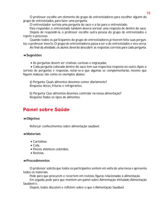 73
O professor escolhe um elemento do grupo de entrevistadores para escolher alguém do
grupo de entrevistados, para fazer uma pergunta.
O entrevistador sorteia uma pergunta do saco e a faz para o entrevistado.
Para responder, o entrevistado também deverá sortear uma resposta de dentro do saco.
Depois de respondê-la, o professor escolhe outra pessoa do grupo de entrevistados e
repete o processo.
Quando todos os participantes do grupo de entrevistadores já tiverem feito suas perguntas, o professor inverte: O grupo de entrevistadores passa a ser o de entrevistados e vice-versa.
Ao final da atividade, os alunos deverão descobrir as respostas corretas para cada pergunta.
Sugestões
As perguntas devem ser criativas, curiosas e engraçadas.
Cada pergunta colocada dentro do saco tem sua respectiva resposta no outro. Após o
sorteio de perguntas e respostas, notar-se-á que algumas se complementarão, mesmo que
fiquem malucas, tais como os exemplos abaixo:
a) Pergunta: Quais alimentos devemos comer diariamente?
Resposta: doces, frituras e refrigerantes.
b) Pergunta: Que alimentos devemos controlar na nossa alimentação?
Resposta: Todos os tipos de alimentos.

Painel sobre Saúde
Objetivo
Reforçar conhecimentos sobre alimentação saudável.
Materiais
Cartolinas.
Cola.
Pincéis atômicos coloridos.
Revistas.
Procedimentos
O professor solicita que todos os participantes sentem em volta de uma mesa e apresenta
todos os materiais.
Pede para que procurem e recortem em revistas, figuras relacionadas à alimentação.
Em seguida, pede para que montem um painel sobre Alimentação intitulado: Alimentação
Saudável é...
Depois, todos discutem e refletem sobre o que é Alimentação Saudável.

 