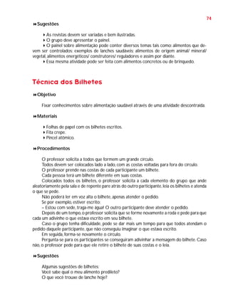74
Sugestões
As revistas devem ser variadas e bem ilustradas.
O grupo deve apresentar o painel.
O painel sobre alimentação pode conter diversos temas tais como: alimentos que devem ser controlados; exemplos de lanches saudáveis; alimentos de origem animal/ mineral/
vegetal, alimentos energéticos/ construtores/ reguladores e assim por diante.
Essa mesma atividade pode ser feita com alimentos concretos ou de brinquedo.

Técnica dos Bilhetes
Objetivo
Fixar conhecimentos sobre alimentação saudável através de uma atividade descontraída.
Materiais
Folhas de papel com os bilhetes escritos.
Fita crepe.
Pincel atômico.
Procedimentos
O professor solicita a todos que formem um grande círculo.
Todos devem ser colocados lado a lado, com as costas voltadas para fora do círculo.
O professor prende nas costas de cada participante um bilhete.
Cada pessoa terá um bilhete diferente em suas costas.
Colocados todos os bilhetes, o professor solicita a cada elemento do grupo que ande
aleatoriamente pela sala e de repente pare atrás do outro participante, leia os bilhetes e atenda
o que se pede.
Não poderá ler em voz alta o bilhete, apenas atender o pedido.
Se por exemplo, estiver escrito:
– Estou com sede, traga-me água! O outro participante deve atender o pedido.
Depois de um tempo, o professor solicita que se forme novamente a roda e pede para que
cada um adivinhe o que estava escrito em seu bilhete.
Caso o grupo tenha dificuldade, pode se dar mais um tempo para que todos atendam o
pedido daquele participante, que não conseguiu imaginar o que estava escrito.
Em seguida, forma-se novamente o círculo.
Pergunta-se para os participantes se conseguiram adivinhar a mensagem do bilhete. Caso
não, o professor pede para que ele retire o bilhete de suas costas e o leia.
Sugestões
Algumas sugestões de bilhetes:
Você sabe qual o meu alimento predileto?
O que você trouxe de lanche hoje?

 