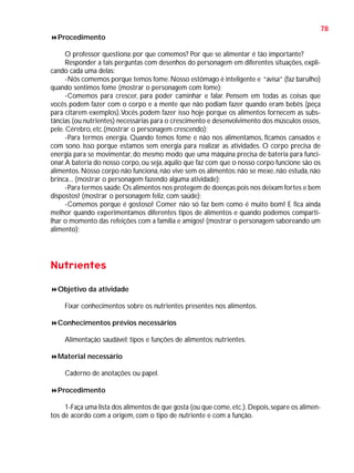 78
Procedimento
O professor questiona: por que comemos? Por que se alimentar é tão importante?
Responder a tais perguntas com desenhos do personagem em diferentes situações, explicando cada uma delas:
-Nós comemos porque temos fome. Nosso estômago é inteligente e “avisa” (faz barulho)
quando sentimos fome (mostrar o personagem com fome);
-Comemos para crescer, para poder caminhar e falar. Pensem em todas as coisas que
vocês podem fazer com o corpo e a mente que não podiam fazer quando eram bebês (peça
para citarem exemplos). Vocês podem fazer isso hoje porque os alimentos fornecem as substâncias (ou nutrientes) necessárias para o crescimento e desenvolvimento dos músculos ossos,
pele. Cérebro, etc.(mostrar o personagem crescendo);
-Para termos energia. Quando temos fome e não nos alimentamos, ficamos cansados e
com sono. Isso porque estamos sem energia para realizar as atividades. O corpo precisa de
energia para se movimentar, do mesmo modo que uma máquina precisa de bateria para funcionar. A bateria do nosso corpo, ou seja, aquilo que faz com que o nosso corpo funcione são os
alimentos. Nosso corpo não funciona, não vive sem os alimentos: não se mexe, não estuda, não
brinca... (mostrar o personagem fazendo alguma atividade);
-Para termos saúde. Os alimentos nos protegem de doenças pois nos deixam fortes e bem
dispostos! (mostrar o personagem feliz, com saúde);
-Comemos porque é gostoso! Comer não só faz bem como é muito bom! E fica ainda
melhor quando experimentamos diferentes tipos de alimentos e quando podemos compartilhar o momento das refeições com a família e amigos! (mostrar o personagem saboreando um
alimento);

Nutrientes
Objetivo da atividade
Fixar conhecimentos sobre os nutrientes presentes nos alimentos.
Conhecimentos prévios necessários
Alimentação saudável; tipos e funções de alimentos; nutrientes.
Material necessário
Caderno de anotações ou papel.
Procedimento
1-Faça uma lista dos alimentos de que gosta (ou que come, etc.). Depois, separe os alimentos de acordo com a origem, com o tipo de nutriente e com a função.

 