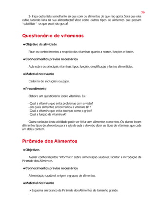 79
2- Faça outra lista semelhante só que com os alimentos de que não gosta. Será que eles
estão fazendo falta na sua alimentação? Você come outros tipos de alimentos que possam
“substituir” os que você não gosta?

Questionário de vitaminas
Objetivo da atividade
Fixar os conhecimentos a respeito das vitaminas quanto a nomes, funções e fontes.
Conhecimentos prévios necessários
Aula sobre as principais vitaminas: tipos, funções simplificadas e fontes alimentícias.
Material necessário
Caderno de anotações ou papel.
Procedimento
Elabore um questionário sobre vitaminas. Ex.:
-Qual a vitamina que evita problemas com a visão?
-Em quais alimentos encontramos a vitamina B1?
-Qual a vitamina que evita doenças como a gripe?
-Qual a função da vitamina A?
Outra variação desta atividade pode ser feita com alimentos concretos. Os alunos levam
diferentes tipos de alimentos para a sala de aula e deverão dizer os tipos de vitaminas que cada
um deles contém.

Pirâmide dos Alimentos
Objetivos
Avaliar conhecimentos “informais” sobre alimentação saudável; facilitar a introdução da
Pirâmide dos Alimentos.
Conhecimentos prévios necessários
Alimentação saudável; origem e grupos de alimentos.
Material necessário
Esquema em branco da Pirâmide dos Alimentos de tamanho grande;

 