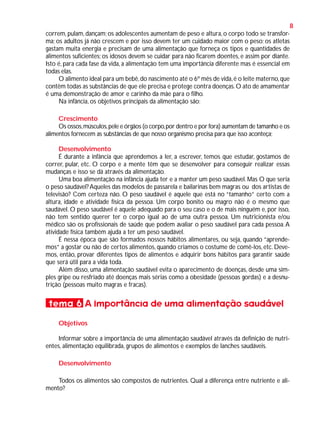 8
correm, pulam, dançam; os adolescentes aumentam de peso e altura, o corpo todo se transforma; os adultos já não crescem e por isso devem ter um cuidado maior com o peso; os atletas
gastam muita energia e precisam de uma alimentação que forneça os tipos e quantidades de
alimentos suficientes; os idosos devem se cuidar para não ficarem doentes, e assim por diante.
Isto é, para cada fase da vida, a alimentação tem uma importância diferente mas é essencial em
todas elas.
O alimento ideal para um bebê, do nascimento até o 6º mês de vida, é o leite materno, que
contêm todas as substâncias de que ele precisa e protege contra doenças. O ato de amamentar
é uma demonstração de amor e carinho da mãe para o filho.
Na infância, os objetivos principais da alimentação são:
Crescimento
Os ossos, músculos, pele e órgãos (o corpo, por dentro e por fora) aumentam de tamanho e os
alimentos fornecem as substâncias de que nosso organismo precisa para que isso aconteça;
Desenvolvimento
É durante a infância que aprendemos a ler, a escrever, temos que estudar, gostamos de
correr, pular, etc. O corpo e a mente têm que se desenvolver para conseguir realizar essas
mudanças e isso se dá através da alimentação.
Uma boa alimentação na infância ajuda ter e a manter um peso saudável. Mas O que seria
o peso saudável? Aqueles das modelos de passarela e bailarinas bem magras ou dos artistas de
televisão? Com certeza não. O peso saudável é aquele que está no “tamanho” certo com a
altura, idade e atividade física da pessoa. Um corpo bonito ou magro não é o mesmo que
saudável. O peso saudável é aquele adequado para o seu caso e o de mais ninguém e, por isso,
não tem sentido querer ter o corpo igual ao de uma outra pessoa. Um nutricionista e/ou
médico são os profissionais de saúde que podem avaliar o peso saudável para cada pessoa. A
atividade física também ajuda a ter um peso saudável.
É nessa época que são formados nossos hábitos alimentares, ou seja, quando “aprendemos” a gostar ou não de certos alimentos, quando criamos o costume de comê-los, etc. Devemos, então, provar diferentes tipos de alimentos e adquirir bons hábitos para garantir saúde
que será útil para a vida toda.
Além disso, uma alimentação saudável evita o aparecimento de doenças, desde uma simples gripe ou resfriado até doenças mais sérias como a obesidade (pessoas gordas) e a desnutrição (pessoas muito magras e fracas).

tema 6 A Importância de uma alimentação saudável
Objetivos
Informar sobre a importância de uma alimentação saudável através da definição de nutrientes, alimentação equilibrada, grupos de alimentos e exemplos de lanches saudáveis.
Desenvolvimento
Todos os alimentos são compostos de nutrientes. Qual a diferença entre nutriente e alimento?

 