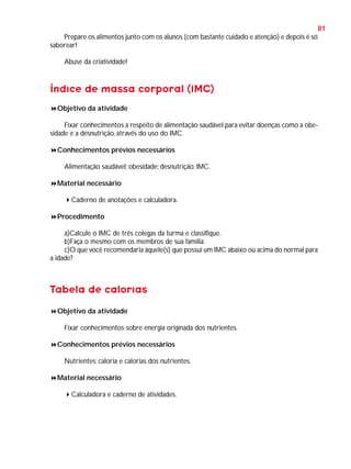 81
Prepare os alimentos junto com os alunos (com bastante cuidado e atenção) e depois é só
saborear!
Abuse da criatividade!

Índice de massa corporal (IMC)
Objetivo da atividade
Fixar conhecimentos a respeito de alimentação saudável para evitar doenças como a obesidade e a desnutrição, através do uso do IMC.
Conhecimentos prévios necessários
Alimentação saudável; obesidade; desnutrição; IMC.
Material necessário
Caderno de anotações e calculadora.
Procedimento
a)Calcule o IMC de três colegas da turma e classifique.
b)Faça o mesmo com os membros de sua família.
c)O que você recomendaria àquele(s) que possui um IMC abaixo ou acima do normal para
a idade?

Tabela de calorias
Objetivo da atividade
Fixar conhecimentos sobre energia originada dos nutrientes.
Conhecimentos prévios necessários
Nutrientes; caloria e calorias dos nutrientes.
Material necessário
Calculadora e caderno de atividades.

 