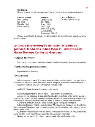 83
Cardápio 2
Miguel consumiu no café da manhã, almoço e lanche da tarde, os seguintes alimentos:
Lanche da tarde
Almoço
Cachorro quente (100g)
Cenoura (10g)
Bife (100g)
Arroz (100g)
Feijão (50g)
Batata frita (100g)
Sorvete (100g)
Refrigerante (200 ml)
Calcule a quantidade de calorias e a porcentagem de nutrientes que Miguel consumiu
nessas refeições.
Café da manhã
Leite (200ml)
Pão (50g)
Manteiga (10g)
Ovo frito (50g)

Leitura e interpretação do texto “A lenda do
guaraná: lenda dos índios Maués”, adaptado de
Maria Thereza Cunha de Giacomo.
Objetivo da atividade
Reforçar o conhecimento sobre importância dos alimentos através de atividade interativa.
Conhecimentos prévios necessários
Importância dos alimentos.
Procedimento
Leia e interprete o texto “A lenda do guaraná: lenda dos índios Maués” com seus alunos.
Incentive uma discussão sobre costumes e hábitos indígenas, incluindo o tema alimentação.
Os alunos poderão criar um teatro com o tema do texto.
A LENDA DO GUARANÁ (lenda dos índios Maués)
Existiam antigamente três irmãos índios — uma mulher e dois homens.
A moça era tão boa dona-de-casa, cozinhava tão bem e conhecia tantas plantas que curavam doenças, que os irmãos não queriam que ela se casasse e saísse de casa, para não perderem
seus serviços. Mas todos os outros índios e todos os bichos da selva sonhavam com ela.
Certa tarde, um suave perfume atraiu a índia. Alguém conseguira enfeitiçá-la.
E, às escondidas dos irmãos, a índia se casou. “Meu casamento não pode ser descoberto.
Tomo conta do Noçoquém, lugar encantado em que plantei castanhas, e eles não querem me
perder”, pensou ela.
Quando os irmãos descobriram que a moça tinha se casado e ia ter um filho, trataram-na
muito mal. Mas como ela continuava cuidando deles, deixaram-na em paz.
Nasceu um menino bonito e forte. Logo que pôde falar, o indiozinho pediu:

 