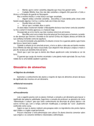 84
—
Mamãe, quero comer castanhas, daquelas que meus tios gostam tanto.
—
Cuidado filhinho. Seus tios não dão castanhas a ninguém. Até puseram a Cutia, a
Arara e o Periquito de guarda no Noçoquém.
Mas o menino insistiu e a mãe levou-o ao lugar encantado.
—
Alguém andou comendo castanhas... desconfiou a Cutia dando pelas cinzas onde
haviam assado algumas. Correu e contou tudo aos irmãos da moça.
—
Duvido! disse um irmão.
—
Vai ver que é verdade, disse o outro.
Os dois índios resolveram mandar o Macaquinho da boca roxa tomar conta da castanheira. Foi a conta! O menino apareceu e o mataram logo.
Desesperada ao vê-lo morto, sua mãe resolveu enterrá-lo ali mesmo.
—
Meu filho, você será a maior força da natureza! Será bom para os homens, curandoos das doenças que tiverem e livrando-os de outras! Gritou ela. Depois, deixou um bicho de
sua confiança tomando conta da sepultura.
Da cova foi brotando uma plantinha. O arbusto crescia. Era o guaraná, planta cujos frutos
dão força e fazem bem à saúde.
Quando o arbusto já era uma bela árvore, a terra se abriu e dela saiu um bonito menino.
Era o filhinho da índia que havia ressuscitado. Que alegria! A mãe abraçou-o, beijou-o muito e
pôs-lhe na boca um dentinho feito de barro.
Dizem que é por isso que os dentes dos Maués apodrecem cedo, tornando-se cor de
terra.
O guaraná que surgiu do menino encantado é uma planta muito apreciada. Do seu fruto
ralado, faz-se uma bebida saudável e gostosa.

Glossário de alimentos
Objetivo da atividade
Aumentar o conhecimento dos alunos a respeito de tipos de alimentos através da busca
do significado dos mesmos em um dicionário.
Material necessário
Dicionário
Procedimento
Leia o seguinte poema com os alunos. Estimule a consulta a um dicionário para buscar o
significado das palavras sublinhadas. Sugerimos a consulta do professor ao glossário do texto
“Alimentação e cultura” para que tome conhecimento da descrição de pratos típicos e de
outros termos que, com o tempo, sofreram modificação, a exemplo do “corá”, atualmente
conhecido como curau.
Sugere-se que os alunos realizem uma pesquisa sobre os ingredientes dos pratos típicos
aqui citados e a região a qual pertencem.
Procure relacionar o tema alimentação com cultura. Os alunos deverão comentar sobre
suas origens e os costumes familiares relacionados à alimentação.

 