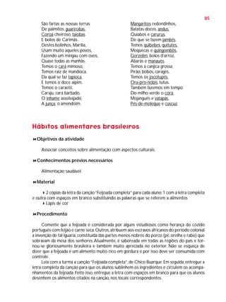 85
São fartas as nossas terras
De palmitos, guarirobas,
Coroá cheiroso, taiobas
E bolos de Carimãs.
Destes bolinhos, Marília,
Usam muito aqueles povos,
Fazendo um mingau com ovos,
Quase todas as manhãs.
Temos o cará mimoso,
Temos raiz de mandioca,
Da qual se faz tapioca,
E temos o doce aipim.
Temos o caraetê,
Caraju, cará barbado,
O inhame asselvajado,
A junça, o amendoim.

Mangaritos redondinhos,
Batatas-doces, andus,
Quiabos e carurus,
De que se fazem jambés.
Temos quibebes, quitutes,
Moquecas e quingombôs,
Gerzelim, bolos d’arroz,
Abarás e manauês.
Temos a canjica grossa,
Pirão, bobós, caragés,
Temos os jocotupés,
Ora-pro-nóbis, tutus.
Também fazemos em tempo
Do milho verde o corá,
Mojanguês e vatapás,
Pés-de-moleque e cuscuz.

Hábitos alimentares brasileiros
Objetivos da atividade
Associar conceitos sobre alimentação com aspectos culturais.
Conhecimentos prévios necessários
Alimentação saudável.
Material
2 cópias da letra da canção “Feijoada completa” para cada aluno: 1 com a letra completa
e outra com espaços em branco substituindo as palavras que se referem a alimentos
Lápis de cor
Procedimento
Comente que a feijoada é considerada por alguns estudiosos como herança do cozido
português com feijão e carne seca. Outros, atribuem aos escravos africanos do período colonial
a invenção de tal iguaria, constituída das partes menos nobres do porco (pé, orelha e rabo) que
sobravam da mesa dos senhores. Atualmente, é saboreada em todas as regiões do país e tornou-se gloriosamente brasileira e também muito apreciada no exterior. Não se esqueça de
dizer que a feijoada é um alimento muito rico em gordura e por isso deve ser consumida com
controle.
Leia com a turma a canção “Feijoada completa”, de Chico Buarque. Em seguida, entregue a
letra completa da canção para que os alunos sublinhem os ingredientes e circulem os acompanhamentos da feijoada. Feito isso, entregue a letra com espaços em branco para que os alunos
desenhem os alimentos citados na canção, nos locais correspondentes.

 