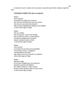 86
Se possível, escute a canção com seus alunos e aproveite para incluir a dança ao aprendizado.
FEIJOADA COMPLETA (letra completa)
Mulher,
você vai gostar
tô levando uns amigos prá conversar
Eles vão com uma fome que nem me contem
eles vão com uma sede de anteontem
Salta cerveja estupidamente gelada pra um batalhão
e vamos botar água no feijão
Mulher,
não vá se afobar
não tem que pôr a mesa nem dá lugar
pöe os pratos no chão e o chão tá posto
e prepara as lingüiças pro tira-gosto
Açúcar, cumbuca de gelo e limão
e vamos botar água no feijão
Mulher,
você vai fritar
um montão de torresmo prá acompanhar
arroz branco, farofa e a malagueta
a laranja-bahia ou da seleta
Joga o paio, carne-sêca, toucinho no caldeirão
vamos botar água no feijão
Mulher,
depois de salgar
faz um bom refogado que é prá engrossar
aproveita a gordura da frigideira
prá melhor temperar a couve-mineira
diz que tá dura, pendura, fatura o nosso irmão
e vamos botar água no feijão

 