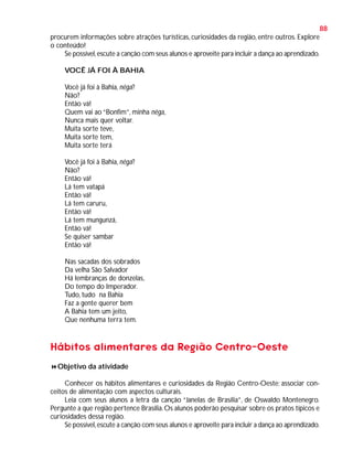 88
procurem informações sobre atrações turísticas, curiosidades da região, entre outros. Explore
o conteúdo!
Se possível, escute a canção com seus alunos e aproveite para incluir a dança ao aprendizado.
VOCÊ JÁ FOI À BAHIA
Você já foi à Bahia, nêga?
Não?
Então vá!
Quem vai ao “Bonfim”, minha nêga,
Nunca mais quer voltar.
Muita sorte teve,
Muita sorte tem,
Muita sorte terá
Você já foi à Bahia, nêga?
Não?
Então vá!
Lá tem vatapá
Então vá!
Lá tem caruru,
Então vá!
Lá tem mungunzá,
Então vá!
Se quiser sambar
Então vá!
Nas sacadas dos sobrados
Da velha São Salvador
Há lembranças de donzelas,
Do tempo do Imperador.
Tudo, tudo na Bahia
Faz a gente querer bem
A Bahia tem um jeito,
Que nenhuma terra tem.

Hábitos alimentares da Região Centro-Oeste
Objetivo da atividade
Conhecer os hábitos alimentares e curiosidades da Região Centro-Oeste; associar conceitos de alimentação com aspectos culturais.
Leia com seus alunos a letra da canção “Janelas de Brasília”, de Oswaldo Montenegro.
Pergunte a que região pertence Brasília. Os alunos poderão pesquisar sobre os pratos típicos e
curiosidades dessa região.
Se possível, escute a canção com seus alunos e aproveite para incluir a dança ao aprendizado.

 