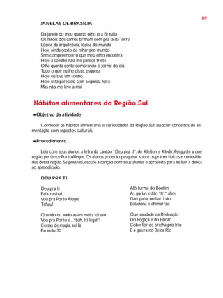 89
JANELAS DE BRASÍLIA
Da janela do meu quarto olho pra Brasília
Os faróis dos carros brilham bem pra lá da Torre
Lógica da arquitetura, lógica do mundo
Hoje ainda gosto de olhar pro mundo
Sem compreender o que meu olho encontra
Hoje a solidão não me parece triste
Olha quanta gente comprando o jornal do dia
Tudo o que eu lhe disse, esqueça
Hoje eu tive um sonho
Hoje está parecido com Segunda-feira
Mas não me leve a mal

Hábitos alimentares da Região Sul
Objetivo da atividade
Conhecer os hábitos alimentares e curiosidades da Região Sul; associar conceitos de alimentação com aspectos culturais.
Procedimento
Leia com seus alunos a letra da canção “Deu pra ti”, de Kleiton e Kledir. Pergunte a que
região pertence Porto Alegre. Os alunos poderão pesquisar sobre os pratos típicos e curiosidades dessa região. Se possível, escute a canção com seus alunos e aproveite para incluir a dança
ao aprendizado.
DEU PRA TI
Deu pra ti
Baixo astral
Vou pra Porto Alegre
Tchau!

Alô turma do Bonfim
As gurias estão “tri” afim
Garopaba, ou bar João
Beladona e chimarrão

Quando eu ando assim meio “down”
Vou pra Porto e... “bah, tri legal”!
Coisas de magia, sei lá
Paralelo 30

Que saudade da Redenção
Do Fogaça e do Falcão
Cobertor de orelha pro frio
E a galera no Beira Rio

 