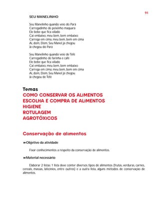 91
SEU MANELINHO
Seu Manelinho quando veio do Pará
Carregadinho de peixinho maquará
Ele bebe que fica xilado
Cai embaixo, meu bem, bem embaixo
Carrega em cima, meu bem, bem em cima
Ai, dom, Dom, Seu Manel já chegou
Já chegou do Pará
Seu Manelinho quando veio de Tefé
Carregadinho de farinha e café
Ele bebe que fica xilado
Cai embaixo, meu bem, bem embaixo
Carrega em cima, meu bem, bem em cima
Ai, dom, Dom, Seu Manel já chegou
Já chegou de Tefé

Temas
COMO CONSERVAR OS ALIMENTOS
ESCOLHA E COMPRA DE ALIMENTOS
HIGIENE
ROTULAGEM
AGROTÓXICOS
Conservação de alimentos
Objetivo da atividade
Fixar conhecimentos a respeito da conservação de alimentos.
Material necessário
Elaborar 2 listas: 1 lista deve conter diversos tipos de alimentos (frutas, verduras, carnes,
cereais, massas, laticínios, entre outros) e a outra lista, alguns métodos de conservação de
alimentos.

 