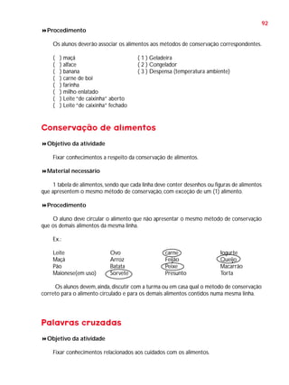 92
Procedimento
Os alunos deverão associar os alimentos aos métodos de conservação correspondentes.
(
(
(
(
(
(
(
(

) maçã
) alface
) banana
) carne de boi
) farinha
) milho enlatado
) Leite “de caixinha” aberto
) Leite “de caixinha” fechado

( 1 ) Geladeira
( 2 ) Congelador
( 3 ) Despensa (temperatura ambiente)

Conservação de alimentos
Objetivo da atividade
Fixar conhecimentos a respeito da conservação de alimentos.
Material necessário
1 tabela de alimentos, sendo que cada linha deve conter desenhos ou figuras de alimentos
que apresentem o mesmo método de conservação, com exceção de um (1) alimento.
Procedimento
O aluno deve circular o alimento que não apresentar o mesmo método de conservação
que os demais alimentos da mesma linha.
Ex.:
Leite
Maçã
Pão
Maionese(em uso)

Ovo
Arroz
Batata
Sorvete

carne
Feijão
Peixe
Presunto

Iogurte
Queijo
Macarrão
Torta

Os alunos devem, ainda, discutir com a turma ou em casa qual o método de conservação
correto para o alimento circulado e para os demais alimentos contidos numa mesma linha.

Palavras cruzadas
Objetivo da atividade
Fixar conhecimentos relacionados aos cuidados com os alimentos.

 