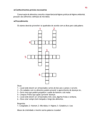 93
Conhecimentos prévios necessários
Conservação de alimentos; conceito e importância da higiene; práticas de higiene ambiental,
pessoal e dos alimentos; definição de micróbios.
Procedimento
Os alunos deverão preencher os quadrados de acordo com as dicas para cada palavra.

2

1

4
3
5

6

Dicas:
1 – Local onde devem ser armazenados: carnes de boi, aves e peixes e sorvete.
2 – Os cuidados com os alimentos podem prevenir o aparecimento de doenças no...
3 – Seres vivos que podem prejudicar a saúde do homem e até matar.
4 – Limpeza. Prática que ajuda a prevenir doenças.
5 – Local onde devem ser armazenados: leite, ovos, algumas frutas e verduras.
6 – Deve estar sempre bem tampado e longe dos alimentos.
Respostas:
1- Congelador, 2- Homem, 3- Micróbios, 4- Higiene, 5- Geladeira, 6- Lixo
Abuse da criatividade e invente outras palavras cruzadas!

 