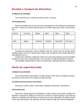 94

Escolha e Compra de Alimentos
Objetivo da atividade
Fixar conhecimentos a respeito da safra de frutas e verduras.
Procedimentos
Montar uma tabela com os meses do ano e, separadamente, dar exemplos de preparações
de frutas e verduras. Os alunos deverão associar a melhor época para comer essas preparações.
Janeiro

Fevereiro

Março

Abril

Maio

Junho

Julho

Agosto

Setembro

Outubro

Novembro

Dezembro

Exemplos de preparações: suflê de abóbora, bolo de cenoura, suco de manga, maxixe
refogado, quiabo com carne moída, batata cozida, creme de abacate, doce de figo, vitamina de
maçã, geléia de uva, etc.
O aluno deve completar a tabela de acordo com a safra. Recomenda-se que esta atividade
seja feita em casa, com o auxílio dos pais e com consulta à cartilha distribuída aos mesmos.
Esta atividade também pode ser feita em sala de aula e utilizando alimentos verdadeiros.

Visita ao supermercado
Objetivo da atividade
Fixar conhecimentos relacionados à escolha, compra, conservação e rotulagem de alimentos através de uma visita com os alunos ao supermercado.
Conhecimentos prévios necessários
Aula sobre escolha, compra, conservação, rotulagem de alimentos e agrotóxicos.
Procedimento
Apresente e discuta aspectos relacionados à escolha, compra, conservação, rotulagem de
alimentos e agrotóxicos. Realize uma visita com os alunos ao supermercado e peça para que
analisem as condições dos alimentos de acordo com os temas abordados. Os alunos deverão
anotar suas observações e dar sugestões de como mudariam algo que estivesse inadequado.

 