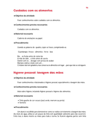 96

Cuidados com os alimentos
Objetivo da atividade
Fixar conhecimentos sobre cuidados com os alimentos.
Conhecimentos prévios necessários
Cuidados com os alimentos.
Material necessário
Caderno de anotações ou papel.
Procedimento
Usando as palavras do quadro, copie as frases, completando-as:
Guardanapo -fresco - alimentos - ferve - lava
Bia ... as frutas antes de come-las.
A mãe de Júlia ... o leite antes de usa-lo.
Daniel com os ... devagar, sem pressa de acabar.
Mariana cobriu o bolo com um ...
Cristiane não tem geladeira, mas conserva os alimentos em lugar ... para que não se estraguem.

Higiene pessoal: lavagem das mãos
Objetivo da atividade
Fixar conhecimentos relacionados à higiene pessoal, especialmente a lavagem das mãos.
Conhecimentos prévios necessários
Aula sobre higiene, incluindo higiene pessoal e higiene dos alimentos.
Material necessário
Tinta guache de cor escura (azul, verde, marrom ou preta)
Torneira
Procedimento
Um aluno é escolhido para demonstrar como se realiza corretamente a lavagem das mãos.
Ao invés de água, utiliza-se um pouco da tinta (em quantidade suficiente para não escorrer).
Feito isso, o aluno mostra as mãos para toda a turma. Se ficarem algumas partes sem tinta

 