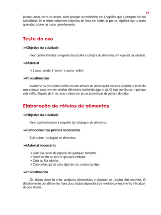 97
(como unhas, entre os dedos, dedo polegar ou mindinho, etc.), significa que a lavagem não foi
satisfatória. Se as mãos estiverem cobertas de tinta em todas as partes, significa que o aluno
aprendeu a lavar as mãos corretamente.

Teste do ovo
Objetivo da atividade
Fixar conhecimentos a respeito da escolha e compra de alimentos, em especial da validade.
Material
2 ovos, sendo 1 “novo” e outro “velho”.
Procedimentos
Avaliar se os ovos estão velhos ou não através de observação da casca. Realizar o teste do
ovo: colocar cada ovo em vasilhas diferentes contendo água e sal. O ovo que flutuar é porque
está velho. Depois abrir os ovos e observar as características da gema e do odor.

Elaboração de rótulos de alimentos
Objetivo da atividade
Fixar conhecimentos a respeito da rotulagem de alimentos.
Conhecimentos prévios necessários
Aula sobre rotulagem de alimentos.
Material necessário
Latas ou caixas de papelão de qualquer tamanho
Papel cartão ou outro tipo para embalar
Cola ou fita adesiva
Canetinhas, giz de cera, lápis de cor, caneta ou lápis
Procedimento
Os alunos deverão criar produtos alimentícios e elaborar os rótulos dos mesmos. O
detalhamento dos diferentes itens dos rótulos dependerá do nível de conhecimento introduzido aos alunos.

 