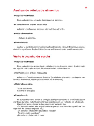 98

Analisando rótulos de alimentos
Objetivo da atividade
Fixar conhecimentos a respeito da rotulagem de alimentos.
Conhecimentos prévios necessários
Aula sobre rotulagem de alimentos; valor nutritivo; nutrientes.
Material necessário
Rótulos de alimentos.
Procedimento
Analisar se os rótulos contêm as informações obrigatórias e discutir. Encaminhar reclamações e/ou sugestões ao Serviço de Atendimento ao Consumidor dos produtos em questão.

Visita à cozinha da escola
Objetivo da atividade
Fixar conhecimentos a respeito dos cuidados com os alimentos, através de observação
dos aspectos relacionados ao tema durante uma visita à cozinha da escola.
Conhecimentos prévios necessários
Aula sobre “Os cuidados com os alimentos” (incluindo escolha, compra, rotulagem e conservação de alimentos, higiene pessoal, ambiental e de alimentos).
Material necessário
Toucas descartáveis
Caderno de anotações
Procedimento
Os alunos observam e anotam as condições de higiene da cozinha da escola.Todos devem
usar touca durante a visita. Os comentários a respeito devem ser realizados em sala de aula.
O professor pode estimular a discussão com perguntas do tipo:
-Os alimentos encontrados na geladeira estão guardados de maneira adequada? (ex.:crus
separados dos cozidos, tampados, etc.);
-Os alimentos estão dentro do prazo de validade?
-As carnes estão congeladas?
-As verduras e frutas estão frescas?

 