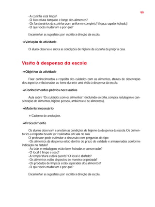 99
-A cozinha está limpa?
-O lixo estava tampado e longe dos alimentos?
-Os funcionários da cozinha usam uniforme completo? (touca, sapato fechado)
-O que vocês mudariam e por que?
Encaminhar as sugestões por escrito à direção da escola.
Variação da atividade
O aluno observa e anota as condições de higiene da cozinha da própria casa.

Visita à despensa da escola
Objetivo da atividade
Fixar conhecimentos a respeito dos cuidados com os alimentos, através de observação
dos aspectos relacionados ao tema durante uma visita à despensa da escola.
Conhecimentos prévios necessários
Aula sobre “Os cuidados com os alimentos” (incluindo escolha, compra, rotulagem e conservação de alimentos, higiene pessoal, ambiental e de alimentos).
Material necessário
Caderno de anotações
Procedimento
Os alunos observam e anotam as condições de higiene da despensa da escola. Os comentários a respeito devem ser realizados em sala de aula.
O professor pode estimular a discussão com perguntas do tipo:
-Os alimentos da despensa estão dentro do prazo de validade e armazenados conforme
indicação no rótulo?
-As latas e embalagens estão bem fechadas e conservadas?
-O local é limpo e seco?
-A temperatura estava quente? O local é abafado?
-Os alimentos estão dispostos de maneira organizada?
-Os produtos de limpeza estão separados dos alimentos?
-O que vocês mudariam e por que?
Encaminhar as sugestões por escrito à direção da escola.

 