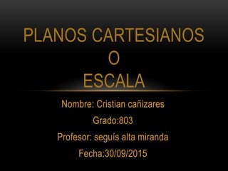 Nombre: Cristian cañizares
Grado:803
Profesor: seguís alta miranda
Fecha:30/09/2015
PLANOS CARTESIANOS
O
ESCALA
 