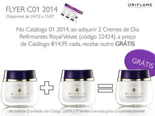 FLYER C01 2014
Disponível de 24/12 a 15/01

No Catálogo 01 2014, ao adquirir 2 Cremes de Dia
Refirmantes Royal Velvet (código 22424), a preço
de Catálogo €14,95 cada, recebe outro GRÁTIS

Ao solicitar 2 unidades do Código Copyright ©2013 by Oriflame Cosmetics SAenviada grátis e automaticamente!
22424 a 3ª ser-lhe-á
2013-12-19
20

 