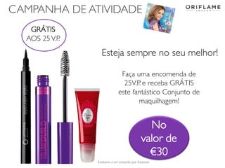 CAMPANHA DE ATIVIDADE
GRÁTIS
AOS 25 V.P.

Esteja sempre no seu melhor!
Faça uma encomenda de
25V.P. e receba GRÁTIS
este fantástico Conjunto de
maquilhagem!

No
valor de
€30
2013-12-19

Exclusivo a um conjunto por Assessor

Copyright ©2013 by Oriflame Cosmetics SA

24

 