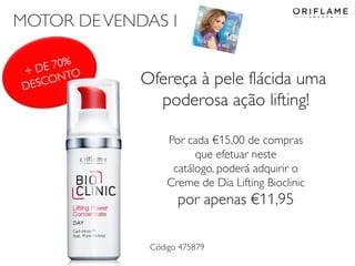 MOTOR DE VENDAS I

+ DE 70%
DESCONTO

Ofereça à pele flácida uma
poderosa ação lifting!
Por cada €15,00 de compras
que efetuar neste
catálogo, poderá adquirir o
Creme de Dia Lifting Bioclinic

por apenas €11,95
Código 475879

 