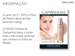 INFORMAÇÃO
A partir do C1 2014, a Folha
de Pedido deixa de fazer
parte do mailing.
O NOVO Folheto de
Campanhas passa a conter
toda a informação essencial
que constava na Folha de
Pedido.

2013-12-19

Copyright ©2013 by Oriflame Cosmetics SA

44

 