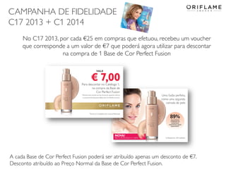 CAMPANHA DE FIDELIDADE
C17 2013 + C1 2014
No C17 2013, por cada €25 em compras que efetuou, recebeu um voucher
que corresponde a um valor de €7 que poderá agora utilizar para descontar
na compra de 1 Base de Cor Perfect Fusion

A cada Base de Cor Perfect Fusion poderá ser atribuído apenas um desconto de €7.
Desconto atribuído ao Preço Normal da Base de Cor Perfect Fusion.

 