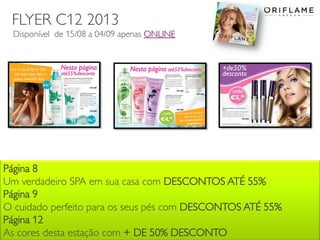 2013-08-12 Copyright ©2013 by Oriflame Cosmetics SA 12
Página 8
Um verdadeiro SPA em sua casa com DESCONTOS ATÉ 55%
Página 9
O cuidado perfeito para os seus pés com DESCONTOS ATÉ 55%
Página 12
As cores desta estação com + DE 50% DESCONTO
FLYER C12 2013
Disponível de 15/08 a 04/09 apenas ONLINE
 