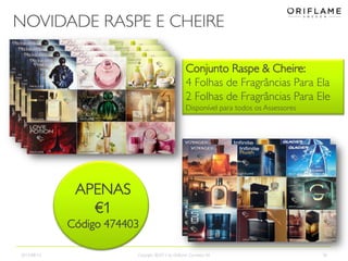NOVIDADE RASPE E CHEIRE
2013-08-12 Copyright ©2013 by Oriflame Cosmetics SA 36
APENAS
€1
Código 474403
Conjunto Raspe & Cheire:
4 Folhas de Fragrâncias Para Ela
2 Folhas de Fragrâncias Para Ele
Disponível para todos os Assessores
APENAS
€1
Código 474403
 