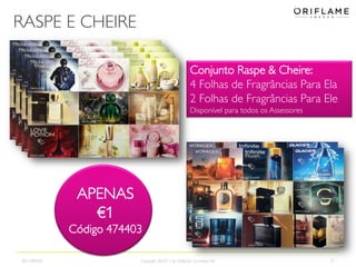 RASPE E CHEIRE
2013-09-02 Copyright ©2013 by Oriflame Cosmetics SA 21
APENAS
€1
Código 474403
Conjunto Raspe & Cheire:
4 Folhas de Fragrâncias Para Ela
2 Folhas de Fragrâncias Para Ele
Disponível para todos os Assessores
APENAS
€1
Código 474403
 