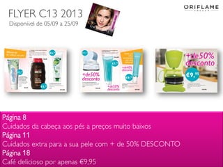 2013-09-02 Copyright ©2013 by Oriflame Cosmetics SA 9
Página 8
Cuidados da cabeça aos pés a preços muito baixos
Página 11
Cuidados extra para a sua pele com + de 50% DESCONTO
Página 18
Café delicioso por apenas €9,95
FLYER C13 2013
Disponível de 05/09 a 25/09
 